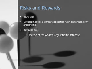 Risks and Rewards Risks are: Development of a similar application with better usability and pricing Rewards are: Creation of the world’s largest traffic database. 