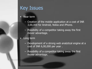 Key Issues Near term Creation of the mobile application at a cost of INR 3,00,000 for Android, Nokia and iPhone. Possibility of a competitor taking away the first mover advantage. Long term Development of a strong web analytical engine at a cost of INR 6,00,000 per year . Possibility of a competitor taking away the first mover advantage. 