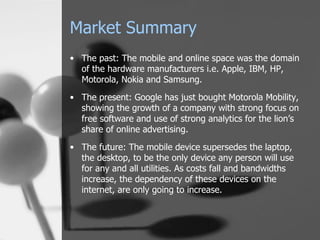 Market Summary The past: The mobile and online space was the domain of the hardware manufacturers i.e. Apple, IBM, HP, Motorola, Nokia and Samsung. The present: Google has just bought Motorola Mobility, showing the growth of a company with strong focus on free software and use of strong analytics for the lion’s share of online advertising. The future: The mobile device supersedes the laptop, the desktop, to be the only device any person will use for any and all utilities. As costs fall and bandwidths increase, the dependency of these devices on the internet, are only going to increase. 