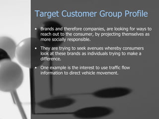 Target Customer Group Profile Brands and therefore companies, are looking for ways to reach out to the consumer, by projecting themselves as more socially responsible. They are trying to seek avenues whereby consumers look at these brands as individuals trying to make a difference. One example is the interest to use traffic flow information to direct vehicle movement. 