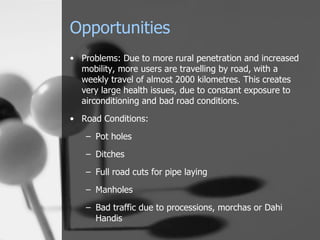 Opportunities Problems: Due to more rural penetration and increased mobility, more users are travelling by road, with a weekly travel of almost 2000 kilometres. This creates very large health issues, due to constant exposure to airconditioning and bad road conditions. Road Conditions: Pot holes Ditches Full road cuts for pipe laying Manholes Bad traffic due to processions, morchas or Dahi Handis 