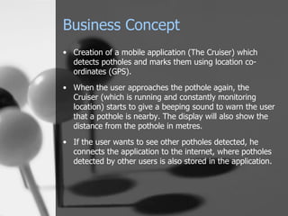 Business Concept Creation of a mobile application (The Cruiser) which detects potholes and marks them using location co-ordinates (GPS). When the user approaches the pothole again, the Cruiser (which is running and constantly monitoring location) starts to give a beeping sound to warn the user that a pothole is nearby. The display will also show the distance from the pothole in metres. If the user wants to see other potholes detected, he connects the application to the internet, where potholes detected by other users is also stored in the application. 