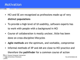 Motivation HCI and SE are recognized as professions made up of very  distinct populations To provide a high level of UI usability, software experts has to work with people with a background in HCI Course of collaboration is mostly unclear, little has been done on cross-discipline lifecycles Agile methods  are the optimum, and workable, compromise Informal methods of XP and AM are close to HCI practice and therefore the  pathfinder  for a common course of action 