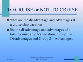 TO CRUISE or NOT TO CRUISE
what are the disadvantage and advantages if
a cruise ship vacation
list the disadvantage and advantages of a
taking cruise ship for vacation. Group 1 –
Disadvantages and Group 2 – Advantages.

11/20/2013

Principles of Tourism 2 - InstructorFaye B. Lagman

1

 