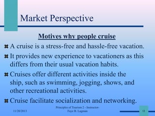 Market Perspective
Motives why people cruise
A cruise is a stress-free and hassle-free vacation.
It provides new experience to vacationers as this
differs from their usual vacation habits.
Cruises offer different activities inside the
ship, such as swimming, jogging, shows, and
other recreational activities.
Cruise facilitate socialization and networking.
11/20/2013

Principles of Tourism 2 - InstructorFaye B. Lagman

11

 