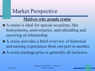 Market Perspective
Motives why people cruise
A cruise is ideal for special occasions, like
honeymoons, anniversaries, and rekindling and
renewing of relationship.
A cruise provides a brief overview of historical
and earning experiences from one port to another.
A cruise package price is generally all inclusive.

11/20/2013

Principles of Tourism 2 - InstructorFaye B. Lagman

12

 