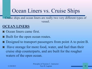 Ocean Liners vs. Cruise Ships
Cruise ships and ocean liners are really two very different types of
vessel.

OCEAN LINERS
Ocean liners came first.
Built for the open ocean routes.
Designed to transport passengers from point A to point B.
Have storage for more food, water, and fuel than their
cruise ship counterparts, and are built for the rougher
waters of the open ocean.
11/20/2013

Principles of Tourism 2 - InstructorFaye B. Lagman

18

 