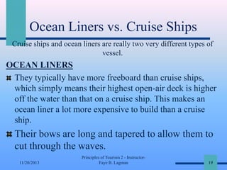 Ocean Liners vs. Cruise Ships
Cruise ships and ocean liners are really two very different types of
vessel.

OCEAN LINERS
They typically have more freeboard than cruise ships,
which simply means their highest open-air deck is higher
off the water than that on a cruise ship. This makes an
ocean liner a lot more expensive to build than a cruise
ship.

Their bows are long and tapered to allow them to
cut through the waves.
11/20/2013

Principles of Tourism 2 - InstructorFaye B. Lagman

19

 