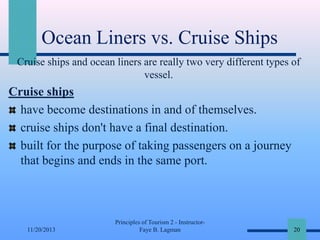 Ocean Liners vs. Cruise Ships
Cruise ships and ocean liners are really two very different types of
vessel.

Cruise ships
have become destinations in and of themselves.
cruise ships don't have a final destination.
built for the purpose of taking passengers on a journey
that begins and ends in the same port.

11/20/2013

Principles of Tourism 2 - InstructorFaye B. Lagman

20

 