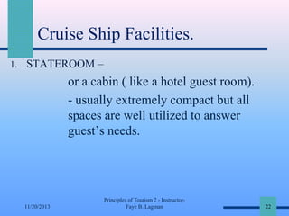 Cruise Ship Facilities.
1. STATEROOM –

or a cabin ( like a hotel guest room).
- usually extremely compact but all
spaces are well utilized to answer
guest’s needs.

11/20/2013

Principles of Tourism 2 - InstructorFaye B. Lagman

22

 