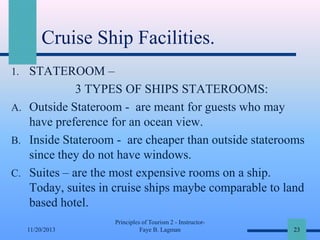 Cruise Ship Facilities.
1. STATEROOM –

3 TYPES OF SHIPS STATEROOMS:
A. Outside Stateroom - are meant for guests who may
have preference for an ocean view.
B. Inside Stateroom - are cheaper than outside staterooms
since they do not have windows.
C. Suites – are the most expensive rooms on a ship.
Today, suites in cruise ships maybe comparable to land
based hotel.
11/20/2013

Principles of Tourism 2 - InstructorFaye B. Lagman

23

 
