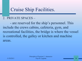 Cruise Ship Facilities.
2. PRIVATE SPACES –

- are reserved for the ship’s personnel. This
include the crews cabins, cafeteria, gym, and
recreational facilities, the bridge is where the vessel
is controlled, the galley or kitchen and machine
areas.

11/20/2013

Principles of Tourism 2 - InstructorFaye B. Lagman

24

 