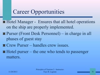 Career Opportunities
Hotel Manager - Ensures that all hotel operations
on the ship are properly implemented.
Purser (Front Desk Personnel) – in charge in all
phases of guest stay
Crew Purser – handles crew issues.
Hotel purser – the one who tends to passenger
matters.

11/20/2013

Principles of Tourism 2 - InstructorFaye B. Lagman

31

 