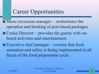 Career Opportunities
Shore excursion manager - orchestrates the
operation and booking of port-based packages.
Cruise Director – provides the guests with onboard activities and entertainment.
Executive chef manager – oversee that food
sanitation and safety is being implemented in all
facets of the food preparation cycle.

11/20/2013

Principles of Tourism 2 - InstructorFaye B. Lagman

32

 
