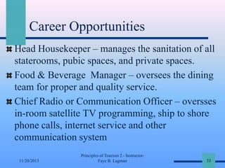 Career Opportunities
Head Housekeeper – manages the sanitation of all
staterooms, pubic spaces, and private spaces.
Food & Beverage Manager – oversees the dining
team for proper and quality service.
Chief Radio or Communication Officer – oversses
in-room satellite TV programming, ship to shore
phone calls, internet service and other
communication system
11/20/2013

Principles of Tourism 2 - InstructorFaye B. Lagman

33

 