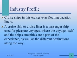 Industry Profile
Cruise ships in this era serve as floating vacation
liners.
A cruise ship or cruise liner is a passenger ship
used for pleasure voyages, where the voyage itself
and the ship's amenities are a part of the
experience, as well as the different destinations
along the way.

11/20/2013

Principles of Tourism 2 - InstructorFaye B. Lagman

4

 
