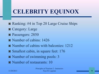 CELEBRITY EQUINOX
Ranking: #4 in Top 20 Large Cruise Ships
Category: Large
Passengers: 2850
Number of cabins: 1426
Number of cabins with balconies: 1212
Smallest cabin, in square feet: 176
Number of swimming pools: 3
Number of restaurants: 10
11/20/2013

Principles of Tourism 2 - InstructorFaye B. Lagman

54

 