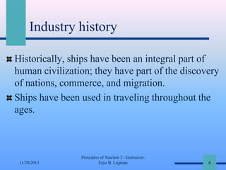 Industry history
Historically, ships have been an integral part of
human civilization; they have part of the discovery
of nations, commerce, and migration.
Ships have been used in traveling throughout the
ages.

11/20/2013

Principles of Tourism 2 - InstructorFaye B. Lagman

6

 