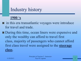 Industry history
1900 ‘s
in this era transatlantic voyages were introduce
for travel and trade.
During this time, ocean liners were expensive and
only the wealthy can afford to travel first
class, majority of passengers who cannot afford
first class travel were assigned to the steerage
class.
11/20/2013

Principles of Tourism 2 - InstructorFaye B. Lagman

7

 