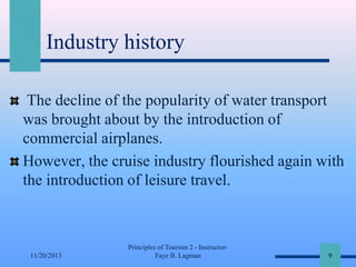 Industry history
The decline of the popularity of water transport
was brought about by the introduction of
commercial airplanes.
However, the cruise industry flourished again with
the introduction of leisure travel.

11/20/2013

Principles of Tourism 2 - InstructorFaye B. Lagman

9

 