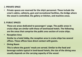 2. PRIVATE SPACE
• Private spaces are reserved for the ship’s personnel. These include the
crew’s cabins, cafeteria, gym and recreational facilities, the bridge where
the vessel is controlled, the gallery or kitchen, and machine areas.
3. PUBLIC SPACES
These are areas dedicated to passengers’ usage. The public areas in
cruise ships are similar with those of land-based hotels. The following
are the areas that comprise the public area section of cruise ships.
• Reception Area
Similar to a hotel lobby, the reception area in cruise ships has several
offices. These offices have direct contact with guests.
• Dining Room
This is where the guests’ meals are served. Similar to the food and
beverage outlets typical in land-based hotels, the size of the dining area
usually depends on the carrying capacity of the vessel.
 