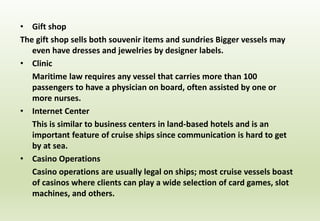 • Gift shop
The gift shop sells both souvenir items and sundries Bigger vessels may
even have dresses and jewelries by designer labels.
• Clinic
Maritime law requires any vessel that carries more than 100
passengers to have a physician on board, often assisted by one or
more nurses.
• Internet Center
This is similar to business centers in land-based hotels and is an
important feature of cruise ships since communication is hard to get
by at sea.
• Casino Operations
Casino operations are usually legal on ships; most cruise vessels boast
of casinos where clients can play a wide selection of card games, slot
machines, and others.
 