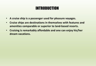 INTRODUCTION
• A cruise ship is a passenger used for pleasure voyages.
• Cruise ships are destinations in themselves with features and
amenities comparable or superior to land-based resorts.
• Cruising is remarkably affordable and one can enjoy his/her
dream vacations.
 