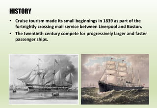 HISTORY
• Cruise tourism made its small beginnings in 1839 as part of the
fortnightly crossing mail service between Liverpool and Boston.
• The twentieth century compete for progressively larger and faster
passenger ships.
 