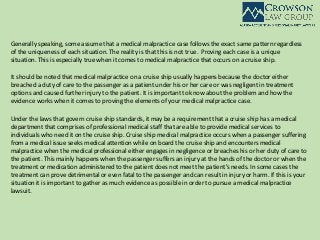 Generally speaking, some assume that a medical malpractice case follows the exact same pattern regardless
of the uniqueness of each situation. The reality is that this is not true. Proving each case is a unique
situation. This is especially true when it comes to medical malpractice that occurs on a cruise ship.
It should be noted that medical malpractice on a cruise ship usually happens because the doctor either
breached a duty of care to the passenger as a patient under his or her care or was negligent in treatment
options and caused further injury to the patient. It is important to know about the problem and how the
evidence works when it comes to proving the elements of your medical malpractice case.
Under the laws that govern cruise ship standards, it may be a requirement that a cruise ship has a medical
department that comprises of professional medical staff that are able to provide medical services to
individuals who need it on the cruise ship. Cruise ship medical malpractice occurs when a passenger suffering
from a medical issue seeks medical attention while on board the cruise ship and encounters medical
malpractice when the medical professional either engages in negligence or breaches his or her duty of care to
the patient. This mainly happens when the passenger suffers an injury at the hands of the doctor or when the
treatment or medication administered to the patient does not meet the patient’s needs. In some cases the
treatment can prove detrimental or even fatal to the passenger and can result in injury or harm. If this is your
situation it is important to gather as much evidence as possible in order to pursue a medical malpractice
lawsuit.
 