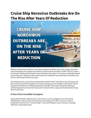 Cruise Ship Norovirus Outbreaks Are On
The Rise After Years Of Reduction
Millions of Americans travel by cruise ship, hailing from Miami, New York, Seattle, and other
cities. But things aren’t always easy when it comes to those travellers’ health. The U.S. Centres
for Disease Control and Prevention report that there have been 13 norovirus outbreaks aboard
cruises this year. There have been more norovirus outbreaks on cruises than ever before, and
there is still nearly half the year to go.
On a Viking Cruises journey from Iceland that docked in New York City on June 20, there was
the most recent norovirus epidemic. On board, numerous crew members and almost 13% of
the guests had illnesses. A Viking spokesman told CNN, “We suspect the gastrointestinal
ailment began from a shoreside restaurant in Iceland where a group of tourists dined during
their leisure time.
A Virus That Is Incredibly Contagious
Acute gastroenteritis, often known as norovirus, is a very contagious virus that causes
inflammation in the stomach and intestines. According to the CDC, norovirus, which is
frequently referred to as a “stomach bug,” is the most frequent cause of nausea, vomiting,
diarrhoea, and stomach pain.
 