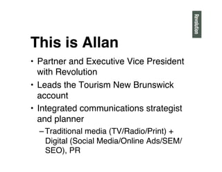 This is Allan"
• Partner and Executive Vice President
with Revolution"
• Leads the Tourism New Brunswick
account"
• Integrated communications strategist
and planner"
– Traditional media (TV/Radio/Print) +
Digital (Social Media/Online Ads/SEM/
SEO), PR"