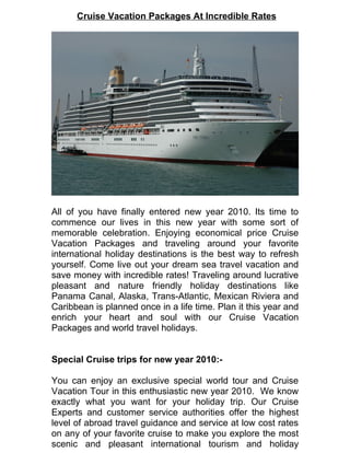 Cruise Vacation Packages At Incredible Rates




All of you have finally entered new year 2010. Its time to
commence our lives in this new year with some sort of
memorable celebration. Enjoying economical price Cruise
Vacation Packages and traveling around your favorite
international holiday destinations is the best way to refresh
yourself. Come live out your dream sea travel vacation and
save money with incredible rates! Traveling around lucrative
pleasant and nature friendly holiday destinations like
Panama Canal, Alaska, Trans-Atlantic, Mexican Riviera and
Caribbean is planned once in a life time. Plan it this year and
enrich your heart and soul with our Cruise Vacation
Packages and world travel holidays.


Special Cruise trips for new year 2010:-

You can enjoy an exclusive special world tour and Cruise
Vacation Tour in this enthusiastic new year 2010. We know
exactly what you want for your holiday trip. Our Cruise
Experts and customer service authorities offer the highest
level of abroad travel guidance and service at low cost rates
on any of your favorite cruise to make you explore the most
scenic and pleasant international tourism and holiday
 