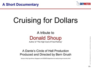 A Short Documentary Cruising for Dollars A tribute to Donald Shoup Author of “The High Cost of Free-Parking” A Dante’s Circle of Hell Production Produced and Directed by Bern Grush Script at http://grushhour.blogspot.com/2008/02/objections-to-road-pricing-in-toronto.html 