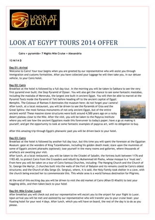 LOOK AT EGYPT TOURS 2014 OFFER
Cairo + pyramids+ 7 Nights Nile Cruise + Alexandria
13 N/14 D
Day 01: Arrival
Welcome to Cairo! Your tour begins when you are greeted by our representative who will assist you through
immigration and customs formalities. After you have collected your luggage he will then take you, in our deluxe
vehicle, to your Cairo hotel.
Day 02: Cairo
Breakfast at the hotel is followed by a full day tour. In the morning you will be taken to Sakkara to see the very
first pyramid ever built; the Step Pyramid of Djoser. You will also get the chance to see some fantastic mastabas,
including the mastaba of Mereruka, the largest one built in ancient Egypt. You will then be able to marvel at the
Pyramid Texts inside the Pyramid of Teti before heading off to the ancient capital of Egypt:
Memphis. The Colossus of Ramses II dominates the museum here; do not forget your camera!
After lunch, at a local restaurant, you will be driven to see the Pyramids of Giza and the
Great Sphinx: the most famous monuments of not only ancient Egypt, but of the entire
ancient world! These massive stone structures were built around 4,500 years ago on a rocky
desert plateau close to the Nile. After the visit, you will be taken to the Papyrus Institute
where you will see how the ancient Egyptians made this forerunner to today's paper; have a go at making it
yourself; and get the opportunity to look at some fantastic examples of papyrus art, with no obligation to buy.
After this amazing trip through Egypt's pharaonic past you will be driven back to your hotel.
Day 03: Cairo
Breakfast at the hotel is followed by another full day tour, but this time you will spent the forenoon at the Egyptian
Museum: gaze at the wonders of King Tutankhamen, including his golden death mask; stare upon the mummies of
some of Egypt's ancient pharaohs (optional); lose yourself in the many rooms and galleries, where thousands of
artefacts are awaiting your visit.
After lunch, at a local restaurant, you will be taken to the Citadel of Saladin, the fortress built between 1176 and
1183 AD, to protect Cairo from the Crusaders and rebuilt by Muhammad Ali Pasha, whose mosque is a "must see".
From here you will be taken on a tour of Cairo famous Churches, including: The Hanging Church and the Church of
St. George the Martyr, 2 churches built into the walls of the Fort of Babylon and its remains could be Cairo's oldest
structures; and the Church of Abu Serga (St. Sergius), where, it is said, the Holy Family took shelter in a cave, with
the church being erected her to commemorate this. This whole area is a world famous destination for Pilgrims.
At the end of this exciting day you will be driven to visit the old market of Cairo (Khan El-Khalili) to test your
haggling skills, and then taken back to your hotel
Day 04: Nile Cruise: Luxor
After breakfast you will check out and our representative will escort you to the airport for your flight to Luxor.
Upon arrival you will be met and assisted by our representative who will transfer you to your cruise boat: your
floating hotel for your next 4 days. After lunch, which you will have on board, the rest of the day is to do as you
please.

 
