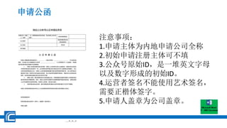 申请公函
微信公众帐号认证申请信息表
申请主体（申请
人）全称
（注：请填写组织机构代码证、营业执照上的主体
全称）
帐号运营者姓名
办公电话
初始申请注册主体
（姓名或名称）
办公地址 手机号
电子邮箱
认 证 申 请 公 函
申请人同意授权委托指定员工_____________ （身份证号码：__________________________ ）作为帐号运
营者，以申请人名义申请微信公众帐号 __________________________ （公众号原始 ID）认证服务，并授权
其负责该帐号的内容维护及运营管理。
1、 申请人及初始申请注册主体同意：申请人公众帐号在进行认证服务时，若提交的主体信息
与初始申请注册主体信息不一致，应当填写初始申请注册主体姓名并在本公函落款处签章确认，在公
众帐号资质审核成功之后，申请人公众帐号的使用权属于通过资质审核的申请主体，该公众帐号自注
册时其产生的一切权利义务均由该主体承担，该公众帐号所获得的所有收益、权限均归认证后的主体
享有，且所有运营活动都必须以该主体对外开展；
2、 申请人承诺：提交给腾讯的认证资料真实无误，并授权腾讯及其委托的第三方审核机构对
提交的资料进行甄别核实。同时，微信公众帐号内容维护及运营管理遵守国家法律法规、政策及微信
公众平台服务协议的相关规定。如违反上述承诺，责任自行承担；
3、 初始申请注册主体承诺：提交给腾讯的资料真实无误并申请与确认行为均不可撤销。
申请人及初始申请注册主体对以上认证申请信息表填写信息及申请公函内容确认无异议。
帐号运营者签字：
初始申请注册主体签字（自然人）或盖章（组织机构）：
申请人盖章：
年 月 日
注意事项：
1.申请主体为内地申请公司全称
2.初始申请注册主体可不填
3.公众号原始ID，是一堆英文字母
以及数字形成的初始ID。
4.运营者签名不能使用艺术签名，
需要正楷体签字。
5.申请人盖章为公司盖章。
 