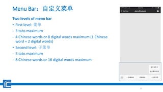 Menu Bar：自定义菜单
Two levels of menu bar
• First level: 菜单
- 3 tabs maximum
- 4 Chinese words or 8 digital words maximum (1 Chinese
word = 2 digital words)
• Second level: 子菜单
- 5 tabs maximum
- 8 Chinese words or 16 digital words maximum
12
 