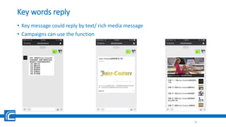 Key words reply
• Key message could reply by text/ rich media message
• Campaigns can use the function
16
 