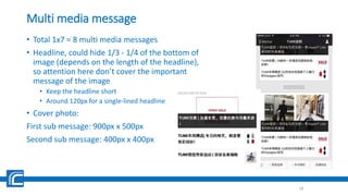 Multi media message
• Total 1x7 = 8 multi media messages
• Headline, could hide 1/3 - 1/4 of the bottom of
image (depends on the length of the headline),
so attention here don’t cover the important
message of the image
• Keep the headline short
• Around 120px for a single-lined headline
• Cover photo:
First sub message: 900px x 500px
Second sub message: 400px x 400px
18
 