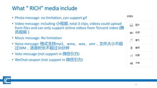 What “ RICH” media include
• Photo message: no limitation, can support gif
• Video message: including 小视频, total 3 clips, videos could upload
from files and can only support online videos from Tencent video (腾
讯视频）
• Music message: No limitation
• Voice message: 格式支持mp3、wma、wav、amr，文件大小不超
过30M，语音时长不超过30分钟
• Vote message (not support in 微信引力)
• WeChat coupon (not support in 微信引力)
19
 