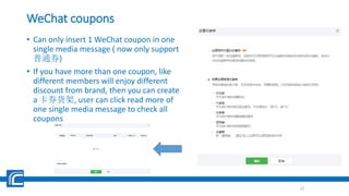 WeChat coupons
• Can only insert 1 WeChat coupon in one
single media message ( now only support
普通券)
• If you have more than one coupon, like
different members will enjoy different
discount from brand, then you can create
a 卡券货架, user can click read more of
one single media message to check all
coupons
22
 