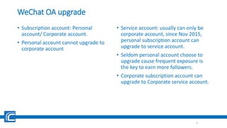WeChat OA upgrade
• Subscription account: Personal
account/ Corporate account.
• Personal account cannot upgrade to
corporate account
• Service account: usually can only be
corporate account, since Nov 2015,
personal subscription account can
upgrade to service account.
• Seldom personal account choose to
upgrade cause frequent exposure is
the key to earn more followers.
• Corporate subscription account can
upgrade to Corporate service account.
6
 