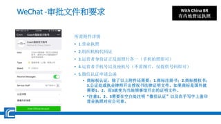 WeChat -审批文件和要求
所需附件详情
• 1.营业执照
• 2.组织机构代码证
• 3.运营者身份证正反面照片各一（手机拍照即可）
• 4.运营者手机号以及座机号（不需图片，仅提供号码即可）
• 5.微信认证申请公函
• 商标权认证，除了以上附件还需要：1.商标注册书；2.商标授权书；
3.公证处或执业律师开出授权书法律证明文件。如果商标是国外就
需要1、2，而3就变为当地领事馆开出的证明文件。
• *注意1、2、5需要在空白处注明“微信认证”以及在手写字上盖印
营业执照对应公司章。
With China BR
有内地营运执照
 