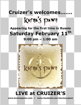 Cruizer’s welcomes…….


 Appearing for the first time in Russia
                                              th
 Saturday February 11
           9:00 pm – 1:00 am




     LIVE at CRUIZER’S
www.karmaspawn.com ~   www.facebook.com/karmas.pawn
 