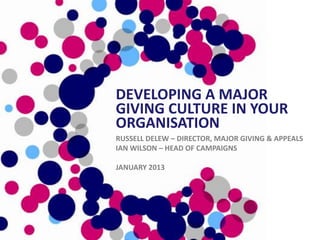 DEVELOPING A MAJOR
GIVING CULTURE IN YOUR
ORGANISATION
RUSSELL DELEW – DIRECTOR, MAJOR GIVING & APPEALS
IAN WILSON – HEAD OF CAMPAIGNS

JANUARY 2013
 