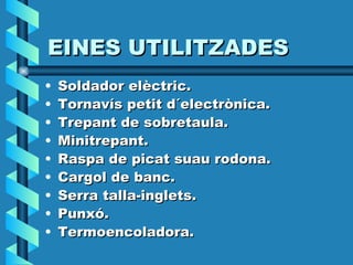 EINES UTILITZADES Soldador elèctric. Tornavís petit d´electrònica. Trepant de sobretaula. Minitrepant. Raspa de picat suau rodona. Cargol de banc. Serra talla-inglets. Punxó. Termoencoladora. 