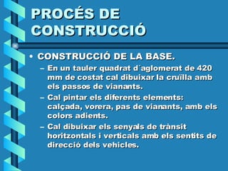 PROCÉS DE CONSTRUCCIÓ CONSTRUCCIÓ DE LA BASE. En un tauler quadrat d´aglomerat de 420 mm de costat cal dibuixar la cruïlla amb els passos de vianants. Cal pintar els diferents elements: calçada, vorera, pas de vianants, amb els colors adients. Cal dibuixar els senyals de trànsit horitzontals i verticals amb els sentits de direcció dels vehicles. 