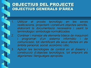 OBJECTIUS DEL PROJECTE OBJECTIUS GENERALS D’ÀREA Utilitzar el procés tecnològic en les seves realitzacions, projectant i construint objectes senzills, elaborant la documentació necessària i usant la terminologia i simbologia normalitzades. Conèixer i manejar els elements bàsics de maquinari i programari d’un sistema informàtic i de comunicació, tot identificant els seus efectes en els àmbits personal, social, econòmic i ètic. Aplicar les tecnologies de control en el disseny i construcció d’objectes tecnològics, tot emprant els algorismes i llenguatges apropiats. 
