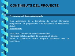 CONTINGUTS DEL PROJECTE.  Fets, conceptes i sistemes conceptuals  Les aplicacions de la tecnologia de control. Conceptes d’algorísmia i de programació. Les aplicacions de l’electrònica digital. Procediments  Utilització d’entorns de simulació de dades.  Utilització dels llenguatges de programació adients. Estudi i construcció d’una màquina controlada des de l’ordinador. 