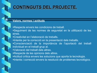 CONTINGUTS DEL PROJECTE. Valors, normes i actituds  Respecte envers les condicions de treball.  Seguiment de les normes de seguretat en la utilització de les eines.  Creativitat en l’elaboració de treballs.  Interès per la correcció en la presentació dels treballs.  Conscienciació de la importància de l’aportació del treball individual en el treball grup al.  Valoració del treball dels altres.  Respecte de les opinions dels altres.  Actitud crítica envers les solucions que aporta la tecnologia.  Interès i correcció envers la resolució de problemes tecnològics. 