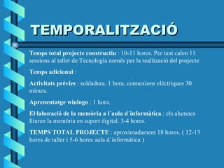 TEMPORALITZACIÓ Temps total projecte constructiu  : 10-11 hores. Per tant calen 11 sessions al taller de Tecnologia només per la realització del projecte. Temps adicional  : Activitats prèvies  : soldadura. 1 hora, connexions elèctriques 30 minuts. Aprenentatge winlogo  : 1 hora. El·laboració de la memòria a l´aula d´informàtica .: els alumnes lliuren la memòria en suport digital. 3-4 hores. TEMPS TOTAL PROJECTE  : aproximadament 18 hores. ( 12-13 hores de taller i 5-6 hores aula d´informàtica ) 